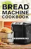 Bread Machine Cookbook Made Simple For Beginners 2023: Delicious Recipes That Make The Perfect Homemade Bread With Bread Maker | Beginner's Bread Recipes To Start Baking At Home