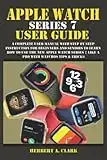 APPLE WATCH SERIES 7 USER GUIDE: A Complete User Manual with Step By Step Instruction For Beginners And Seniors To Learn How To Use The New Apple Watch Series 7 Like A Pro With WatchOS Tips & Tricks