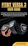 FITBIT VERSA 3 USER GUIDE: A Complete Step By Step Manual For Beginners, Seniors And Newbies On How To Set Up, Master And Effectively Use The Fitbit Versa 3 Smartwatch Like A Pro