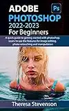 ADOBE PHOTOSHOP 2022-2023 FOR BEGINNERS: A quick guide to getting started with photoshop. learn to use the features for image editing, photo retouching and manipulation