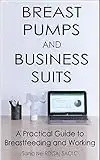 Breast Pumps and Business Suits: A Practical Guide to Breastfeeding and Working